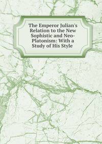 The Emperor Julian's Relation to the New Sophistic and Neo-Platonism: With a Study of His Style .