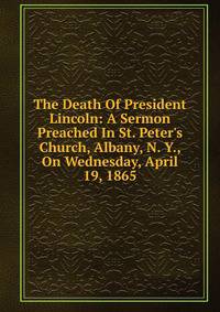 The Death Of President Lincoln: A Sermon Preached In St. Peter's Church, Albany, N. Y., On Wednesday, April 19, 1865
