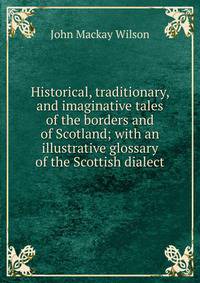 Historical, traditionary, and imaginative tales of the borders and of Scotland; with an illustrative glossary of the Scottish dialect