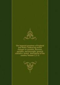 The imperial gazetteer of England and Wales: embracing recent changes in counties, dioceses, parishes, and boroughs: general statistics: postal . description of the country Volume 2, C-G