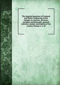 The imperial gazetteer of England and Wales: embracing recent changes in counties, dioceses, parishes, and boroughs: general statistics: postal . description of the country Volume 4, L-M