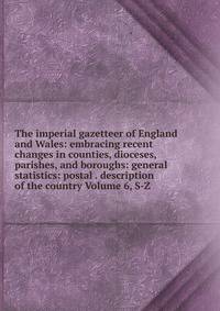 The imperial gazetteer of England and Wales: embracing recent changes in counties, dioceses, parishes, and boroughs: general statistics: postal . description of the country Volume 6, S-Z