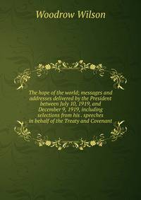 The hope of the world; messages and addresses delivered by the President between July 10, 1919, and December 9, 1919, including selections from his . speeches in behalf of the Treaty and Covenant