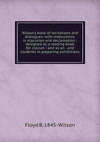 Wilson's book of recitations and dialogues: with instructions in elocution and declamation : designed as a reading book for classes : and as an . and students in preparing exhibitions