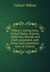 Wilson's mining laws, United States, Arizona, California, Nevada and Utah; annotated, with forms and corporation laws of Arizona