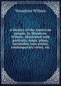 A history of the American people, by Woodrow Wilson . illustrated with portraits, maps, plans, facsimiles, rare prints, contemporary views, etc.