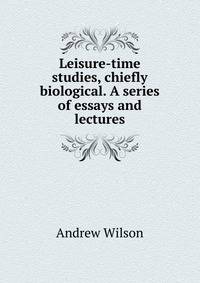 Leisure-time studies, chiefly biological. A series of essays and lectures