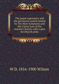 The papal supremacy and the provincial system tested by The Holy Scriptures and the Canon Law of the Ancient Church, with a plea for church unity