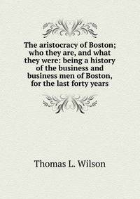 The aristocracy of Boston; who they are, and what they were: being a history of the business and business men of Boston, for the last forty years