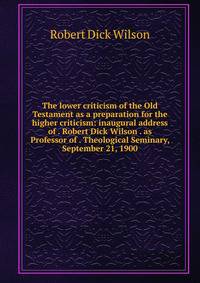 The lower criticism of the Old Testament as a preparation for the higher criticism: inaugural address of . Robert Dick Wilson . as Professor of . Theological Seminary, September 21, 1900