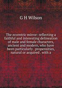 The eccentric mirror: reflecting a faithful and interesting delineation of male and female characters, ancient and modern, who have been particularly . propensities, natural or acquired . with a
