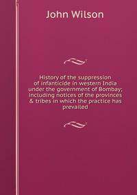 History of the suppression of infanticide in western India under the government of Bombay; including notices of the provinces &amp; tribes in which the practice has prevailed