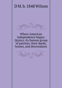 Where American independence began: Quincy, its famous group of patriots; their deeds, homes, and descendants