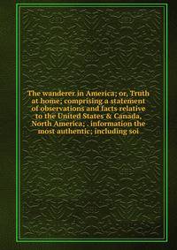 The wanderer in America; or, Truth at home; comprising a statement of observations and facts relative to the United States &amp; Canada, North America; . information the most authentic; including soi