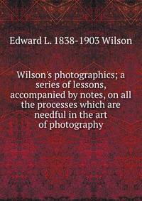 Wilson's photographics; a series of lessons, accompanied by notes, on all the processes which are needful in the art of photography