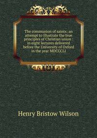 The communion of saints: an attempt to illustrate the true principles of Christian union : in eight lectures delivered before the University of Oxford in the year MDCCCLI