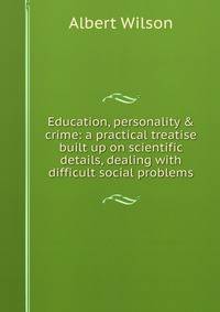 Education, personality &amp; crime: a practical treatise built up on scientific details, dealing with difficult social problems