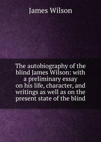 The autobiography of the blind James Wilson: with a preliminary essay on his life, character, and writings as well as on the present state of the blind