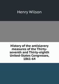History of the antislavery measures of the Thirty-seventh and Thirty-eighth United-States Congresses, 1861-64