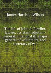The life of John A. Rawlins, lawyer, assistant adjutant-general, chief of staff, major general of volunteers, and secretary of war