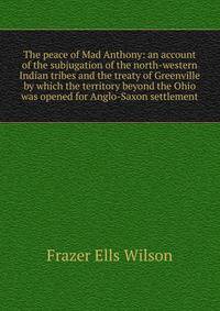 The peace of Mad Anthony: an account of the subjugation of the north-western Indian tribes and the treaty of Greenville by which the territory beyond the Ohio was opened for Anglo-Saxon settlement