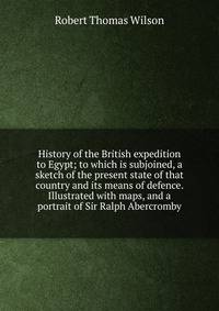 History of the British expedition to Egypt; to which is subjoined, a sketch of the present state of that country and its means of defence. Illustrated with maps, and a portrait of Sir Ralph Abercromby