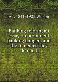Banking reform; an essay on prominent banking dangers and the remedies they demand