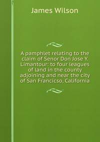 A pamphlet relating to the claim of Senor Don Jose Y. Limantour: to four leagues of land in the county adjoining and near the city of San Francicso, California