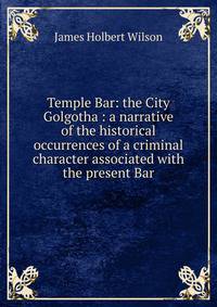 Temple Bar: the City Golgotha : a narrative of the historical occurrences of a criminal character associated with the present Bar