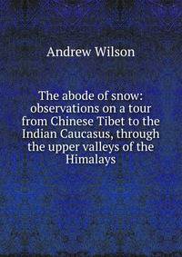 The abode of snow: observations on a tour from Chinese Tibet to the Indian Caucasus, through the upper valleys of the Himalays