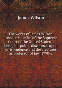 The works of James Wilson, associate justice of the Supreme Court of the United States .: being his public discourses upon jurisprudence and the . lectures as professor of law, 1790-2