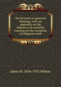 Six lectures on pastoral theology, with an appendix on the influence of scientific training on the reception of religious truth