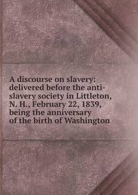 A discourse on slavery: delivered before the anti-slavery society in Littleton, N. H., February 22, 1839, being the anniversary of the birth of Washington