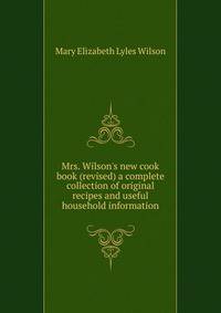 Mrs. Wilson's new cook book (revised) a complete collection of original recipes and useful household information