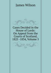 Cases Decided in the House of Lords: On Appeal from the Courts of Scotland, 1825 -1834, Volume 5