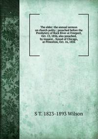 The elder: the annual sermon on church polity ; preached before the Presbytery of Rock River at Freeport, Oct. 13, 1856, also preached, by request, . Synod of Chicago, at Princeton, Oct. 16, 1856