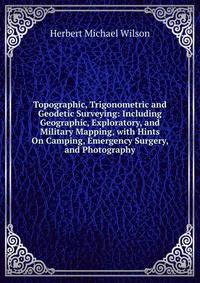 Topographic, Trigonometric and Geodetic Surveying: Including Geographic, Exploratory, and Military Mapping, with Hints On Camping, Emergency Surgery, and Photography