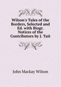 Wilson's Tales of the Borders, Selected and Ed. with Biogr. Notices of the Contributors by J. Tait