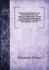The poems and literary prose of Alexander Wilson, the American ornithologist. For the first time fully collected and compared with the original and early editions, mss., etc