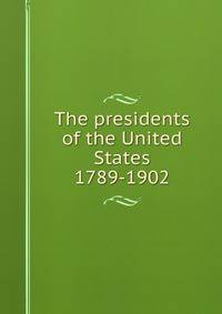 The presidents of the United States 1789-1902