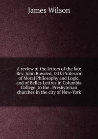 A review of the letters of the late Rev. John Bowden, D.D. Professor of Moral Philosophy and Logic, and of Belles Lettres in Columbia College, to the . Presbyterian churches in the city of New-York