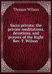Sacra privata: the private meditations, devotions, and prayers of the Right Rev. T. Wilson .