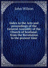 Index to the Acts and proceedings of the General Assembly of the Church of Scotland: from the Revolution to the present time