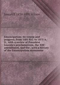 Emancipation: its course and progress, from 1481 B.C. to 1875 A.D., with a review of President Lincoln's proclamations, the XIII amendment, and the . with a history of the Emancipation monument
