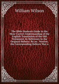 The Bible Students Guide to the More Correct Understanding of the English Translation of the Old Testament, by Reference to the Original Hebrew: By an . Version, the Corresponding Hebrew May a