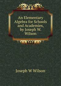 An Elementary Algebra for Schools and Academies, by Joseph W. Wilson