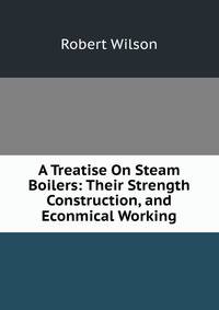 A Treatise On Steam Boilers: Their Strength Construction, and Econmical Working
