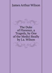 The Duke of Florence, a Tragedy, by One of the Medici Really by J.a. Wilson.