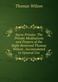 Sacra Privata: The Private Meditations and Prayers of the Right Reverend Thomas Wilson . Accomodated to General Use