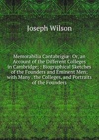 Memorabilia Cantabrigi?: Or, an Account of the Different Colleges in Cambridge; : Biographical Sketches of the Founders and Eminent Men; with Many . the Colleges, and Portraits of the Founders